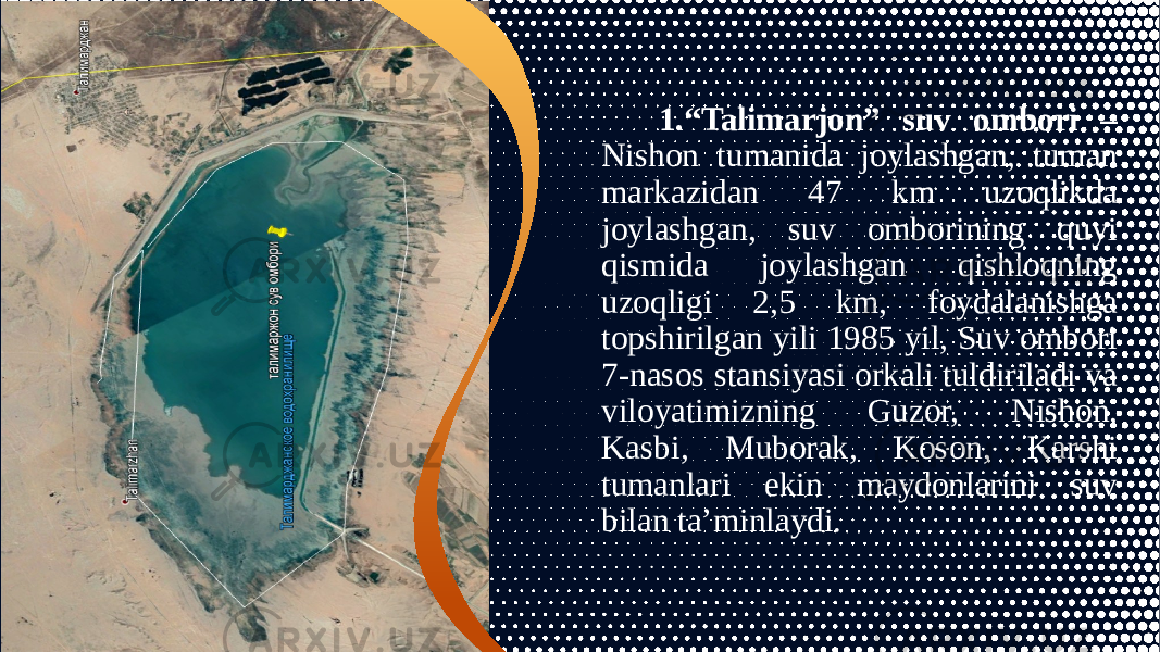  1.“Talimarjon” suv ombori – Nishon tumanida joylashgan, tuman markazidan 47 km uzoqlikda joylashgan, suv omborining quyi qismida joylashgan qishloqning uzoqligi 2,5 km, foydalanishga topshirilgan yili 1985 yil, Suv ombori 7-nasos stansiyasi orkali tuldiriladi va viloyatimizning Guzor, Nishon, Kasbi, Muborak, Koson, Karshi tumanlari ekin maydonlarini suv bilan ta’minlaydi. 