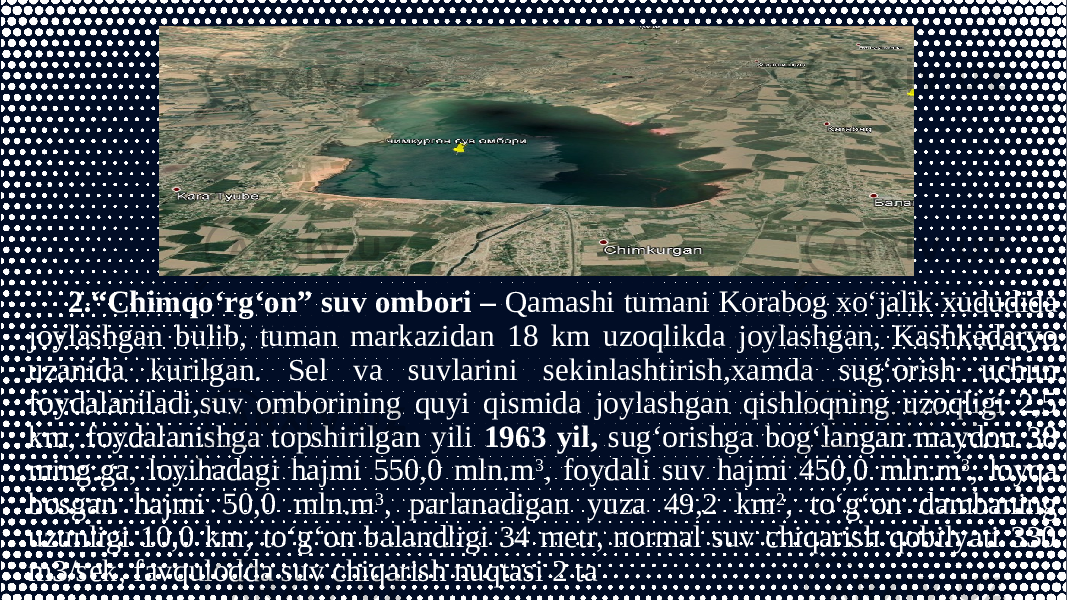 2.“Chimqo‘rg‘on” suv ombori – Qamashi tumani Korabog xo‘jalik xududida joylashgan bulib, tuman markazidan 18 km uzoqlikda joylashgan, Kashkadaryo uzanida kurilgan. Sel va suvlarini sekinlashtirish,xamda sug‘orish uchun foydalaniladi,suv omborining quyi qismida joylashgan qishloqning uzoqligi 2,5 km, foydalanishga topshirilgan yili 1963 yil, sug‘orishga bog‘langan maydon 38 ming.ga, loyihadagi hajmi 550,0 mln.m 3 , foydali suv hajmi 450,0 mln.m 3 , loyqa bosgan hajmi 50,0 mln.m 3 , parlanadigan yuza 49,2 km 2 , to‘g‘on dambaning uzunligi 10,0 km, to‘g‘on balandligi 34 metr, normal suv chiqarish qobilyati 330 m3/sek, favqulodda suv chiqarish nuqtasi 2 ta 