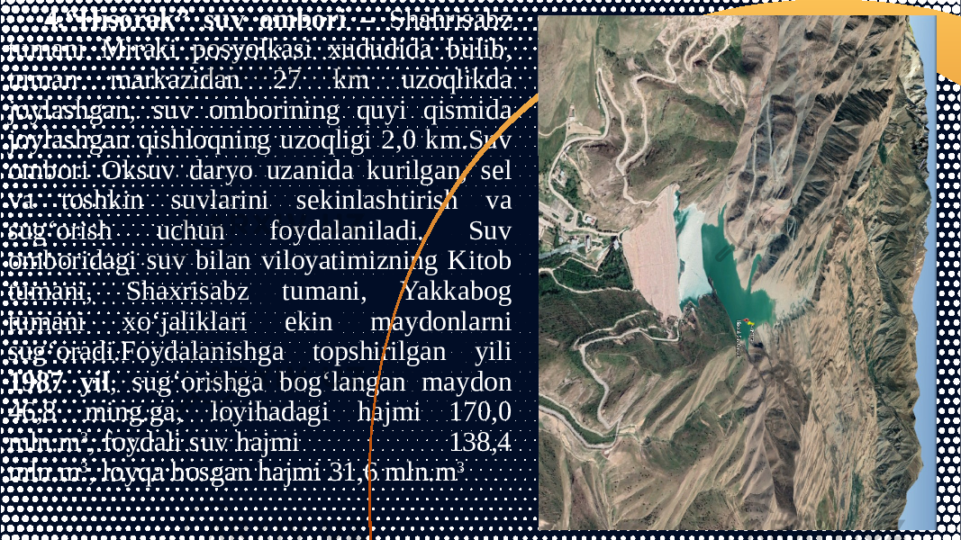 4.“Hisorak” suv ombori – Shahrisabz tumani Miraki posyolkasi xududida bulib, tuman markazidan 27 km uzoqlikda joylashgan, suv omborining quyi qismida joylashgan qishloqning uzoqligi 2,0 km.Suv ombori Oksuv daryo uzanida kurilgan, sel va toshkin suvlarini sekinlashtirish va sug‘orish uchun foydalaniladi. Suv omboridagi suv bilan viloyatimizning Kitob tumani, Shaxrisabz tumani, Yakkabog tumani xo‘jaliklari ekin maydonlarni sug‘oradi.Foydalanishga topshirilgan yili 1987 yil , sug‘orishga bog‘langan maydon 46,8 ming.ga, loyihadagi hajmi 170,0 mln.m 3 , foydali suv hajmi 138,4 mln.m 3 , loyqa bosgan hajmi 31,6 mln.m 3 