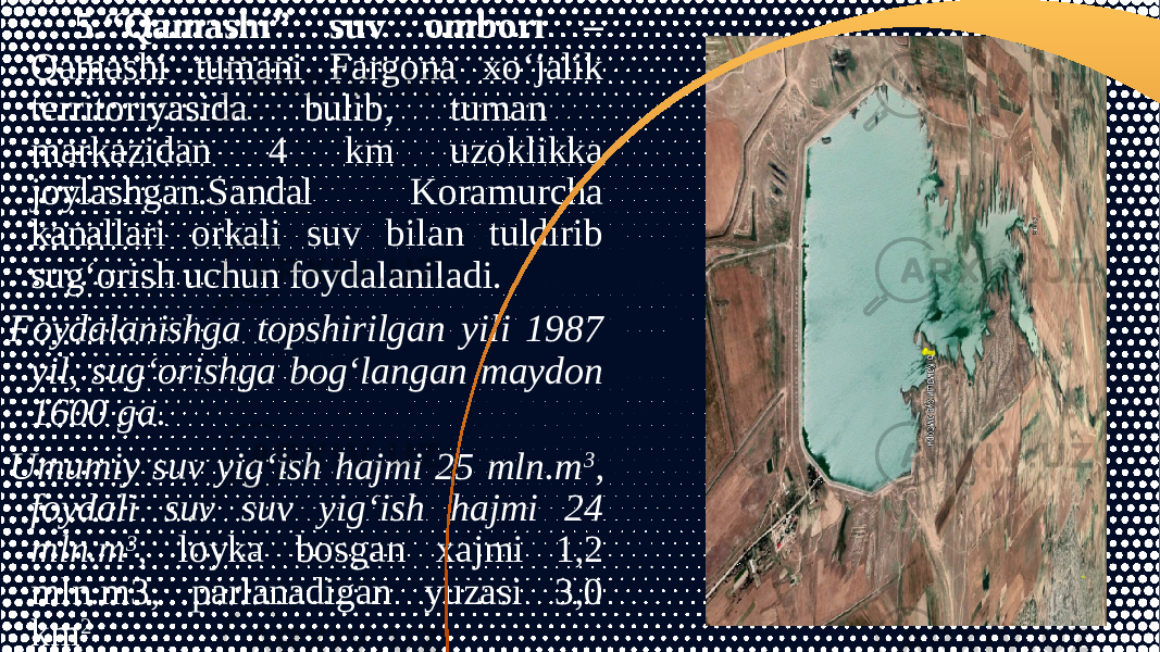 5.“Qamashi” suv ombori – Qamashi tumani Fargona xo‘jalik territoriyasida bulib, tuman markazidan 4 km uzoklikka joylashgan.Sandal Koramurcha kanallari orkali suv bilan tuldirib sug‘orish uchun foydalaniladi. Foydalanishga topshirilgan yili 1987 yil, sug‘orishga bog‘langan maydon 1600 ga. Umumiy suv yig‘ish hajmi 25 mln.m 3 , foydali suv suv yig‘ish hajmi 24 mln.m 3 , loyka bosgan xajmi 1,2 mln.m3, parlanadigan yuzasi 3,0 km 2 