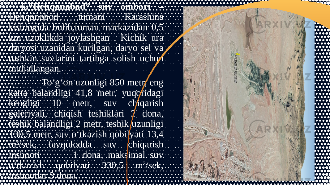 6.“Dehqonobod” suv ombori – Dehqonobod tumani Karashina kishlogida bulib,tuman markazidan 0,5 km uzoklikda joylashgan . Kichik ura daryosi uzanidan kurilgan, daryo sel va toshkin suvlarini tartibga solish uchun muljallangan. To‘g‘on uzunligi 850 metr, eng katta balandligi 41,8 metr, yuqoridagi kengligi 10 metr, suv chiqarish galeriyali, chiqish teshiklari 2 dona, teshik balandligi 2 metr, teshik uzunligi 130,5 metr, suv o‘tkazish qobilyati 13,4 m 3 /sek, favqulodda suv chiqarish inshooti 1 dona, maksimal suv o‘tkazish qobilyati 330,5 m 3 /sek, inshootlar 3 dona. 