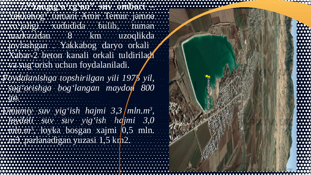 7.“Yangig‘o‘rg‘on” suv ombori – Yakkabog‘ tumani Amir Temur jamoa xo‘jaligi xududida bulib, tuman markazidan 8 km uzoqlikda joylashgan . Yakkabog daryo orkali Xabar-2 beton kanali orkali tuldiriladi va sug‘orish uchun foydalaniladi. Foydalanishga topshirilgan yili 1975 yil, sug‘orishga bog‘langan maydon 800 ga. Umumiy suv yig‘ish hajmi 3,3 mln.m 3 , foydali suv suv yig‘ish hajmi 3,0 mln.m 3 , loyka bosgan xajmi 0,5 mln. m3, parlanadigan yuzasi 1,5 km2. 