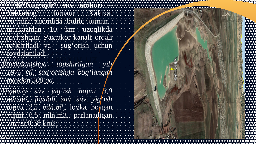 8.“Nug‘ayli” suv ombori – Yakkabog‘ tumani Xakikat xo‘jalik xududida bulib, tuman markazidan 10 km uzoqlikda joylashgan. Paxtakor kanali orqali to‘ldiriladi va sug‘orish uchun foydalaniladi. Foydalanishga topshirilgan yili 1975 yil, sug‘orishga bog‘langan maydon 500 ga. Umumiy suv yig‘ish hajmi 3,0 mln.m 3 , foydali suv suv yig‘ish hajmi 2,5 mln.m 3 , loyka bosgan xajmi 0,5 mln.m3, parlanadigan yuzasi 0,58 km2, 