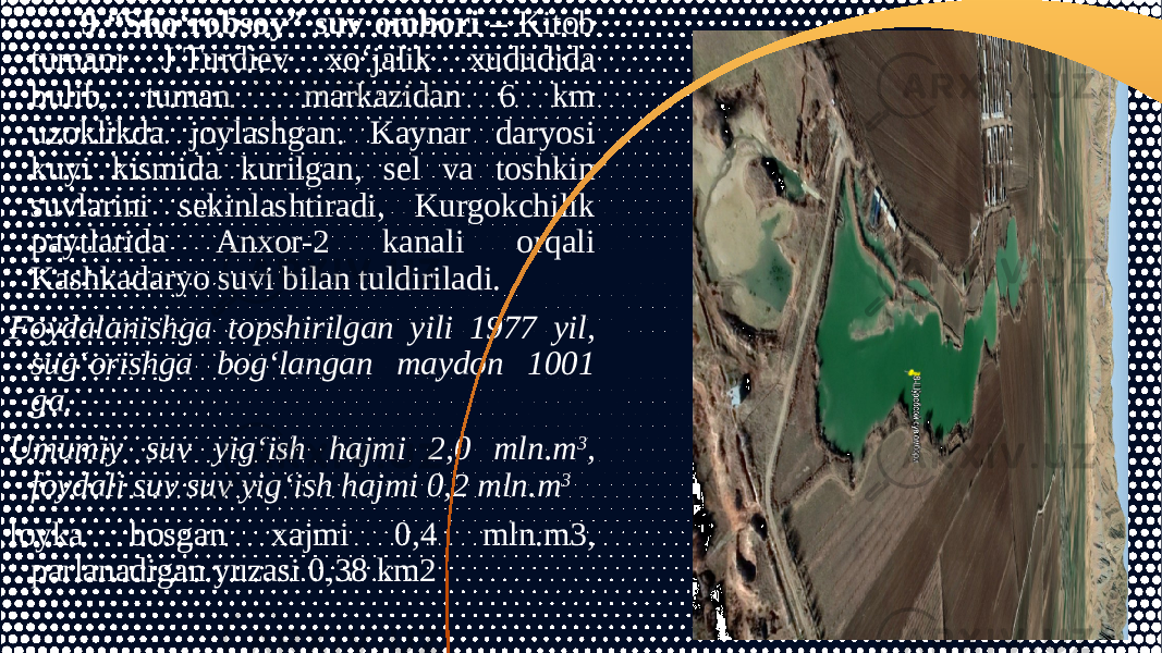  9.“Sho‘robsoy” suv ombori – Kitob tumani J.Turdiev xo‘jalik xududida bulib, tuman markazidan 6 km uzoklikda joylashgan. Kaynar daryosi kuyi kismida kurilgan, sel va toshkin suvlarini sekinlashtiradi, Kurgokchilik paytlarida Anxor-2 kanali orqali Kashkadaryo suvi bilan tuldiriladi. Foydalanishga topshirilgan yili 1977 yil, sug‘orishga bog‘langan maydon 1001 ga. Umumiy suv yig‘ish hajmi 2,0 mln.m 3 , foydali suv suv yig‘ish hajmi 0,2 mln.m 3 loyka bosgan xajmi 0,4 mln.m3, parlanadigan yuzasi 0,38 km2 