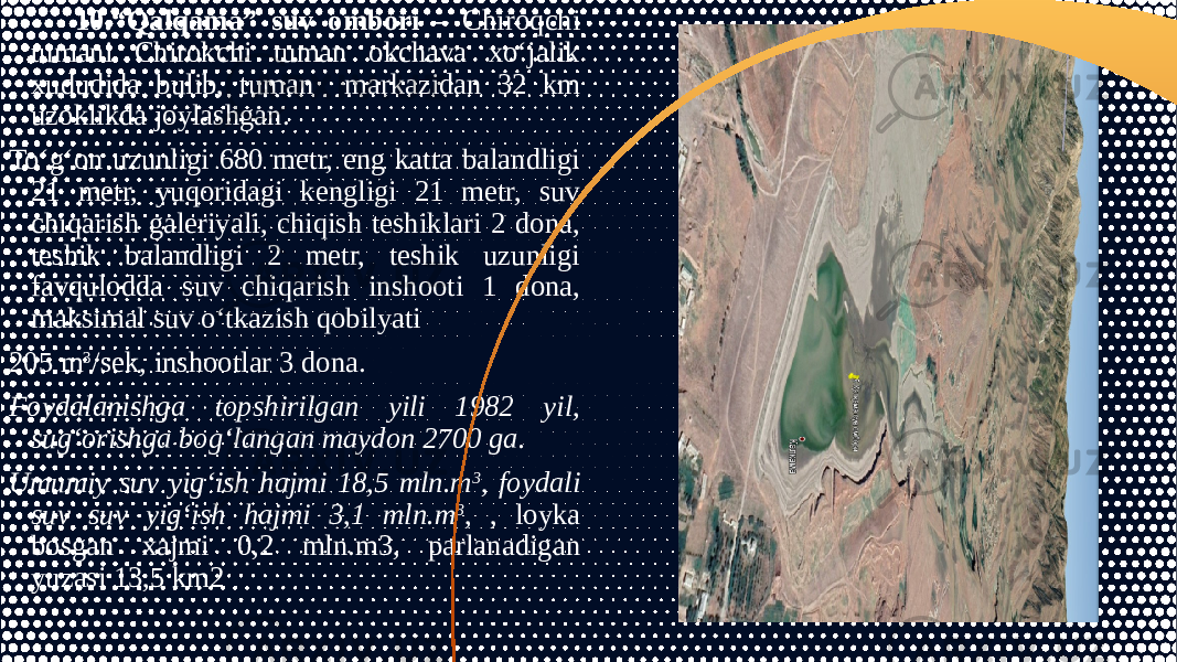 10.“Qalqama” suv ombori – Chiroqchi tumani Chirokchi tuman okchava xo‘jalik xududida bulib, tuman markazidan 32 km uzoklikda joylashgan. To‘g‘on uzunligi 680 metr, eng katta balandligi 21 metr, yuqoridagi kengligi 21 metr, suv chiqarish galeriyali, chiqish teshiklari 2 dona, teshik balandligi 2 metr, teshik uzunligi favqulodda suv chiqarish inshooti 1 dona, maksimal suv o‘tkazish qobilyati 205 m 3 /sek, inshootlar 3 dona. Foydalanishga topshirilgan yili 1982 yil, sug‘orishga bog‘langan maydon 2700 ga. Umumiy suv yig‘ish hajmi 18,5 mln.m 3 , foydali suv suv yig‘ish hajmi 3,1 mln.m 3 , , loyka bosgan xajmi 0,2 mln.m3, parlanadigan yuzasi 13,5 km2 