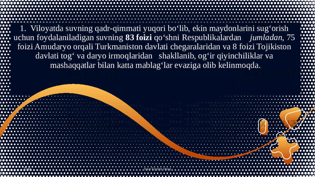 1. Viloyatda suvning qadr-qimmati yuqori bo‘lib, ekin maydonlarini sug‘orish uchun foydalaniladigan suvning 83 foizi qo‘shni Respublikalardan jumladan, 75 foizi Amudaryo orqali Turkmaniston davlati chegaralaridan va 8 foizi Tojikiston davlati tog‘ va daryo irmoqlaridan shakllanib, og‘ir qiyinchiliklar va mashaqqatlar bilan katta mablag‘lar evaziga olib kelinmoqda. Date Your Footer Here 2 