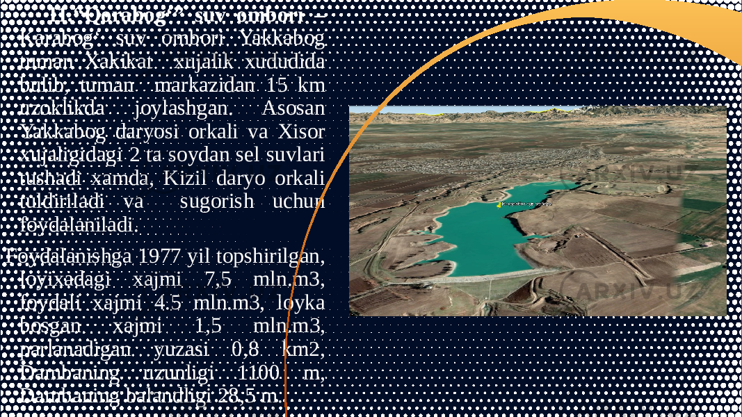 11.“Qorabog‘” suv ombori – Karabog‘ suv ombori Yakkabog tuman Xakikat xujalik xududida bulib, tuman markazidan 15 km uzoklikda joylashgan. Asosan Yakkabog daryosi orkali va Xisor xujaligidagi 2 ta soydan sel suvlari tushadi xamda, Kizil daryo orkali tuldiriladi va sugorish uchun foydalaniladi. Foydalanishga 1977 yil topshirilgan, loyixadagi xajmi 7,5 mln.m3, foydali xajmi 4.5 mln.m3, loyka bosgan xajmi 1,5 mln.m3, parlanadigan yuzasi 0,8 km2, Dambaning uzunligi 1100 m, Dambaning balandligi 28,5 m. 