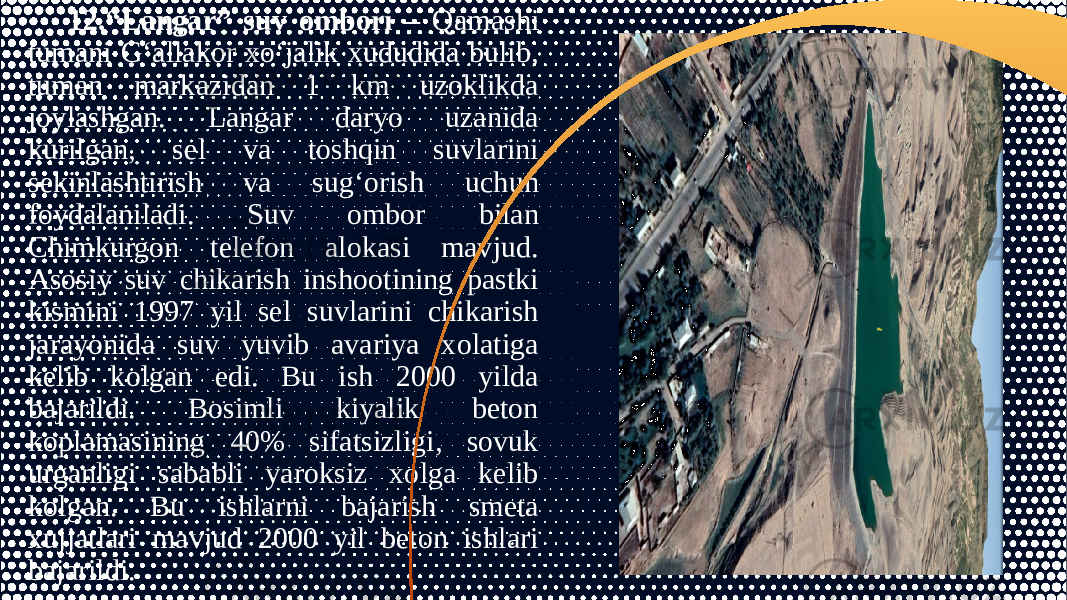 12.“Langar” suv ombori – Qamashi tumani G‘allakor xo‘jalik xududida bulib, tuman markazidan 1 km uzoklikda joylashgan. Langar daryo uzanida kurilgan, sel va toshqin suvlarini sekinlashtirish va sug‘orish uchun foydalaniladi. Suv ombor bilan Chimkurgon telefon alokasi mavjud. Asosiy suv chikarish inshootining pastki kismini 1997 yil sel suvlarini chikarish jarayonida suv yuvib avariya xolatiga kelib kolgan edi. Bu ish 2000 yilda bajarildi. Bosimli kiyalik beton koplamasining 40% sifatsizligi, sovuk urganligi sababli yaroksiz xolga kelib kolgan. Bu ishlarni bajarish smeta xujjatlari mavjud 2000 yil beton ishlari bajarildi. 