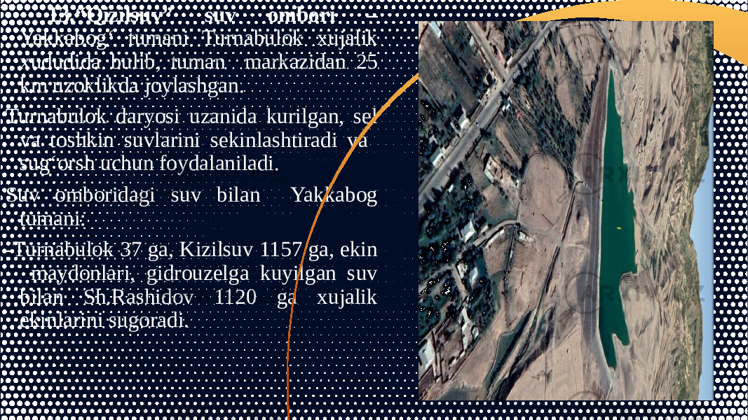 13.“Qizilsuv” suv ombori – Yakkabog‘ tumani Turnabulok xujalik xududida bulib, tuman markazidan 25 km uzoklikda joylashgan. Turnabulok daryosi uzanida kurilgan, sel va toshkin suvlarini sekinlashtiradi va sug‘orsh uchun foydalaniladi. Suv omboridagi suv bilan Yakkabog tumani: -Turnabulok 37 ga, Kizilsuv 1157 ga, ekin maydonlari, gidrouzelga kuyilgan suv bilan Sh.Rashidov 1120 ga xujalik ekinlarini sugoradi. 