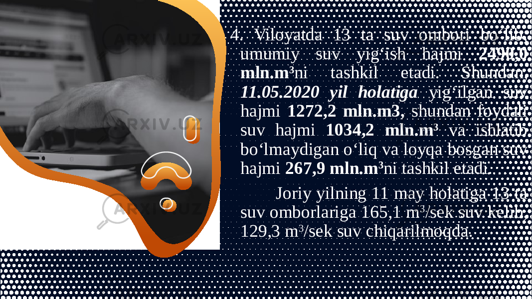 4. Viloyatda 13 ta suv ombori bo‘lib, umumiy suv yig‘ish hajmi 2490,0 mln.m 3 ni tashkil etadi. Shundan, 11.05.2020 yil holatiga yig‘ilgan suv hajmi 1272,2 mln.m3, shundan foydali suv hajmi 1034,2 mln.m 3 va ishlatib bo‘lmaydigan o‘liq va loyqa bosgan suv hajmi 267,9 mln.m 3 ni tashkil etadi. Joriy yilning 11 may holatiga 13 ta suv omborlariga 165,1 m 3 /sek suv kelib, 129,3 m 3 /sek suv chiqarilmoqda. 