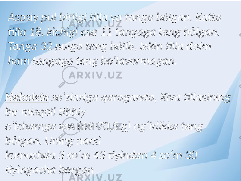 Asosiy pul birligi tilla va tanga bòlgan. Katta tilla 18, kichigi esa 11 tangaga teng bòlgan. Tanga 32 pulga teng bòlib, lekin tilla doim ham tangaga teng bо‘lavermagan. Nebolsin sо‘zlariga qaraganda, Xiva tillasining bir misqoli tibbiy о‘lchamga xos (69-70,5 g) og‘irlikka teng bòlgan. Uning narxi kumushda 3 sо‘m 43 tiyindan 4 sо‘m 30 tiyingacha borgan 