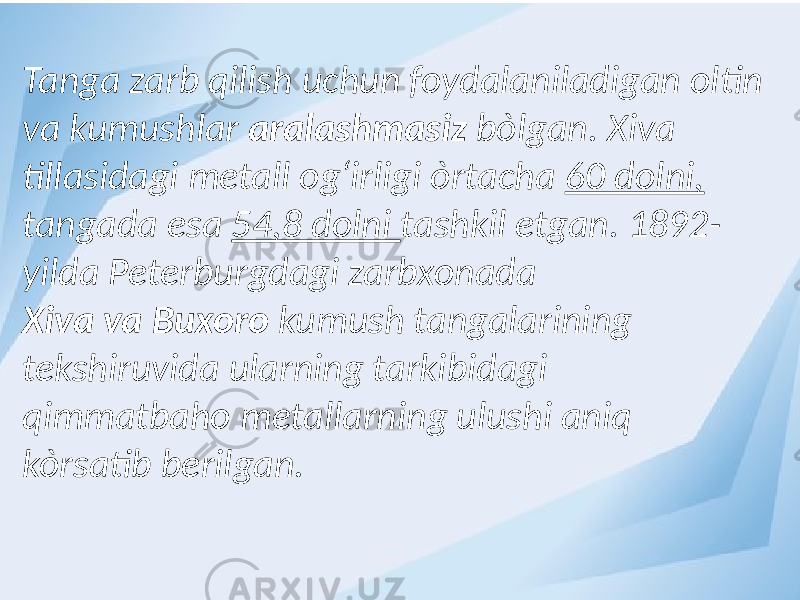 Tanga zarb qilish uchun foydalaniladigan oltin va kumushlar aralashmasiz bòlgan. Xiva tillasidagi metall og‘irligi òrtacha 60 dolni, tangada esa 54,8 dolni tashkil etgan. 1892- yilda Peterburgdagi zarbxonada Xiva va Buxoro kumush tangalarining tekshiruvida ularning tarkibidagi qimmatbaho metallarning ulushi aniq kòrsatib berilgan. 