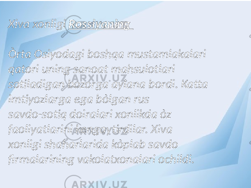 Xiva xonligi Rossiyaning Òrta Osiyodagi boshqa mustamlakalari qatori uning sanoat mahsulotlari sotiladigan bozorga aylana bordi. Katta imtiyozlarga ega bòlgan rus savdo-sotiq doiralari xonlikda òz faoliyatlarini kengaytirdilar. Xiva xonligi shaharlarida kòplab savdo firmalarining vakolatxonalari ochildi. 