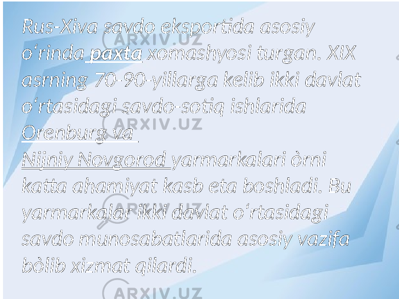 Rus-Xiva savdo eksportida asosiy о‘rinda paxta xomashyosi turgan. XIX asrning 70-90-yillarga kelib ikki davlat о‘rtasidagi savdo-sotiq ishlarida Orenburg va Nijniy Novgorod yarmarkalari òrni katta ahamiyat kasb eta boshladi. Bu yarmarkalar ikki davlat о‘rtasidagi savdo munosabatlarida asosiy vazifa bòlib xizmat qilardi. 