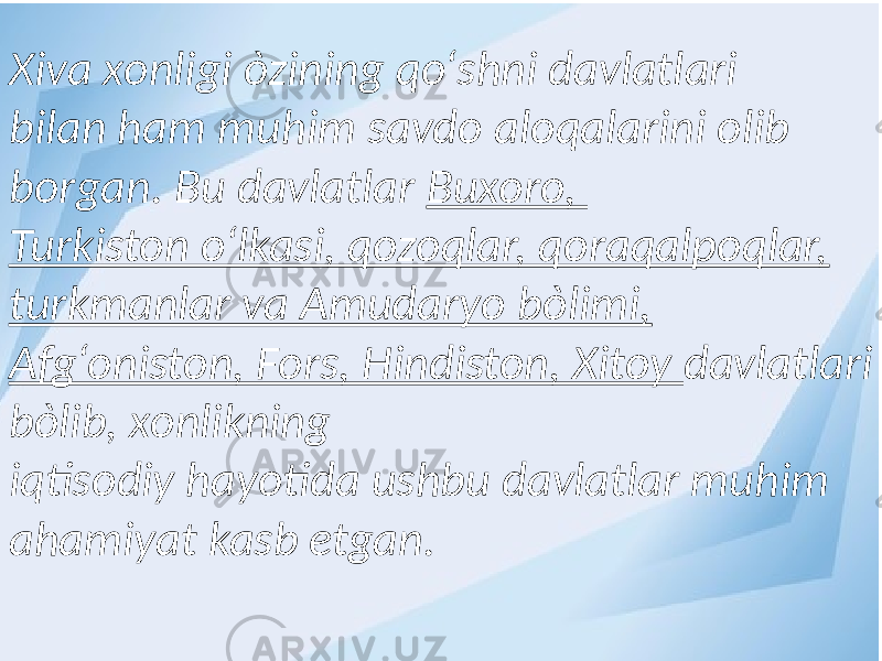 Xiva xonligi òzining qо‘shni davlatlari bilan ham muhim savdo aloqalarini olib borgan. Bu davlatlar Buxoro, Turkiston о‘lkasi, qozoqlar, qoraqalpoqlar, turkmanlar va Amudaryo bòlimi, Afg‘oniston, Fors, Hindiston, Xitoy davlatlari bòlib, xonlikning iqtisodiy hayotida ushbu davlatlar muhim ahamiyat kasb etgan. 