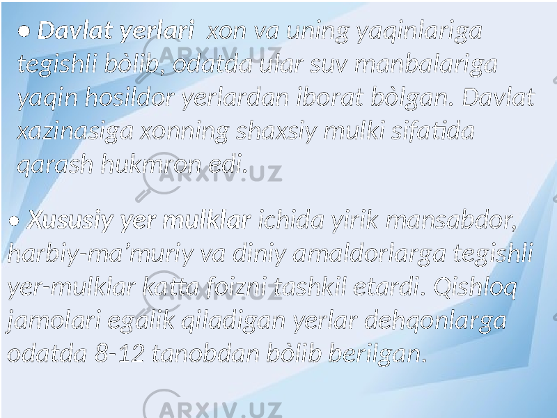 • Davlat yerlari xon va uning yaqinlariga tegishli bòlib, odatda ular suv manbalariga yaqin hosildor yerlardan iborat bòlgan. Davlat xazinasiga xonning shaxsiy mulki sifatida qarash hukmron edi. • Xususiy yer mulklar ichida yirik mansabdor, harbiy-ma’muriy va diniy amaldorlarga tegishli yer-mulklar katta foizni tashkil etardi. Qishloq jamolari egalik qiladigan yerlar dehqonlarga odatda 8-12 tanobdan bòlib berilgan. 