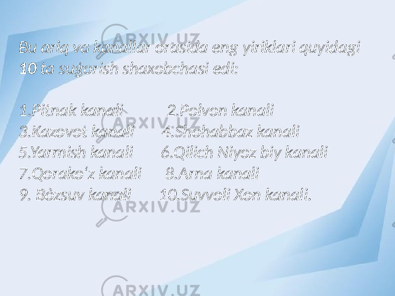 Bu ariq va kanallar orasida eng yiriklari quyidagi 10 ta suģorish shaxobchasi edi: 1.Pitnak kanali 2.Polvon kanali 3.Kazovot kanali 4.Shohabbaz kanali 5.Yarmish kanali 6.Qilich Niyoz biy kanali 7.Qorako‘z kanali 8.Arna kanali 9. Bòzsuv kanali 10.Suvvoli Xon kanali. 