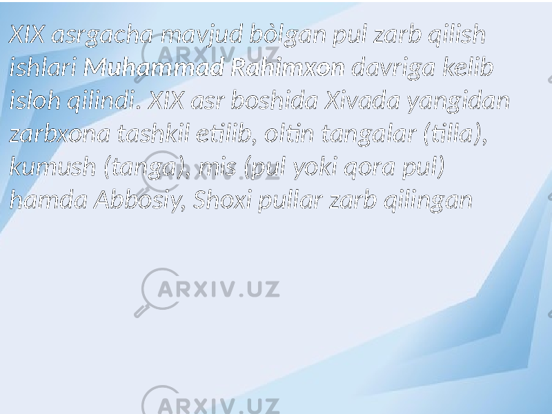 XIX asrgacha mavjud bòlgan pul zarb qilish ishlari Muhammad Rahimxon davriga kelib isloh qilindi. XIX asr boshida Xivada yangidan zarbxona tashkil etilib, oltin tangalar (tilla), kumush (tanga), mis (pul yoki qora pul) hamda Abbosiy, Shoxi pullar zarb qilingan 