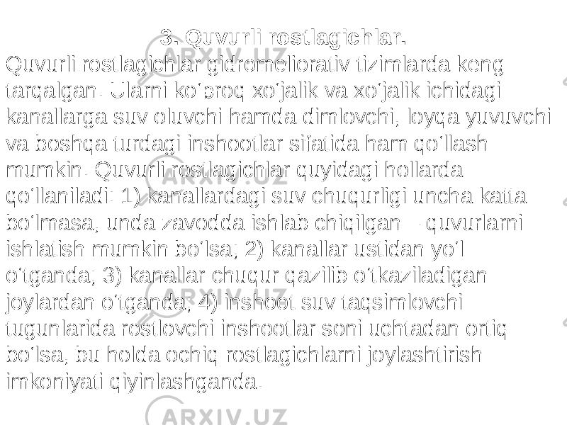 3. Quvurli rostlagichlar. Quvurli rostlagichlar gidromeliorativ tizimlarda keng tarqalgan. Ularni ko‘proq xo‘jalik va xo‘jalik ichidagi kanallarga suv oluvchi hamda dimlovchi, loyqa yuvuvchi va boshqa turdagi inshootlar sifatida ham qo‘llash mumkin. Quvurli rostlagichlar quyidagi hollarda qo‘llaniladi: 1) kanallardagi suv chuqurligi uncha katta bo‘lmasa, unda zavodda ishlab chiqilgan – quvurlarni ishlatish mumkin bo‘lsa; 2) kanallar ustidan yo‘l o‘tganda; 3) kanallar chuqur qazilib o‘tkaziladigan joylardan o‘tganda; 4) inshoot suv taqsimlovchi tugunlarida rostlovchi inshootlar soni uchtadan ortiq bo‘lsa, bu holda ochiq rostlagichlarni joylashtirish imkoniyati qiyinlashganda. 