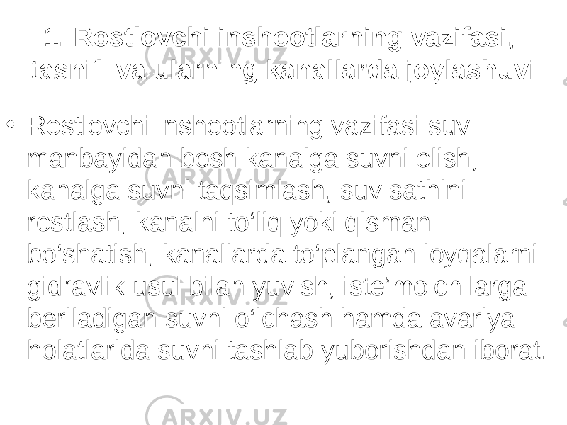 1. Rostlovchi inshootlarning vazifasi, tasnifi va ularning kanallarda joylashuvi • Rostlovchi inshootlarning vazifasi suv manbayidan bosh kanalga suvni olish, kanalga suvni taqsimlash, suv sathini rostlash, kanalni to‘liq yoki qisman bo‘shatish, kanallarda to‘plangan loyqalarni gidravlik usul bilan yuvish, iste’molchilarga beriladigan suvni o‘lchash hamda avariya holatlarida suvni tashlab yuborishdan iborat. 