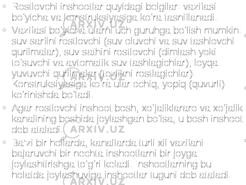 • Rostlovchi inshootlar quyidagi belgilar: vazifasi bo‘yicha va konstruksiyasiga ko‘ra tasniflanadi. • Vazifasi bo‘yicha ularni uch guruhga bo‘lish mumkin: suv sarfini rostlovchi (suv oluvchi va suv tashlovchi qurilmalar); suv sathini rostlovchi (dimlash yoki to‘suvchi va avtomatik suv tashlagichlar); loyqa yuvuvchi qurilmalar (tezlikni rostlagichlar). Konstruksiyasiga ko‘ra ular ochiq, yopiq (quvurli) ko‘rinishda bo‘ladi. • Agar rostlovchi inshoot bosh, xo‘jaliklararo va xo‘jalik kanalining boshida joylashgan bo‘lsa, u bosh inshoot deb ataladi. • Ba’zi bir hollarda, kanallarda turli xil vazifani bajaruvchi bir nechta inshootlarni bir joyga joylashtirishga to‘g‘ri keladi. Inshootlarning bu holatda joylashuviga inshootlar tuguni deb ataladi. 