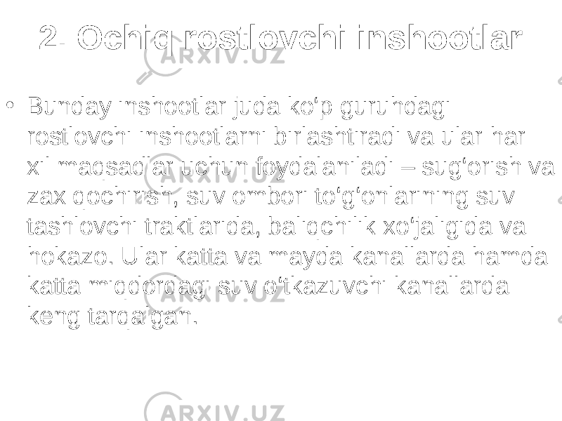 2. Ochiq rostlovchi inshootlar • Bunday inshootlar juda ko‘p guruhdagi rostlovchi inshootlarni birlashtiradi va ular har xil maqsadlar uchun foydalaniladi – sug‘orish va zax qochirish, suv ombori to‘g‘onlarining suv tashlovchi traktlarida, baliqchilik xo‘jaligida va hokazo. Ular katta va mayda kanallarda hamda katta miqdordagi suv o‘tkazuvchi kanallarda keng tarqalgan. 