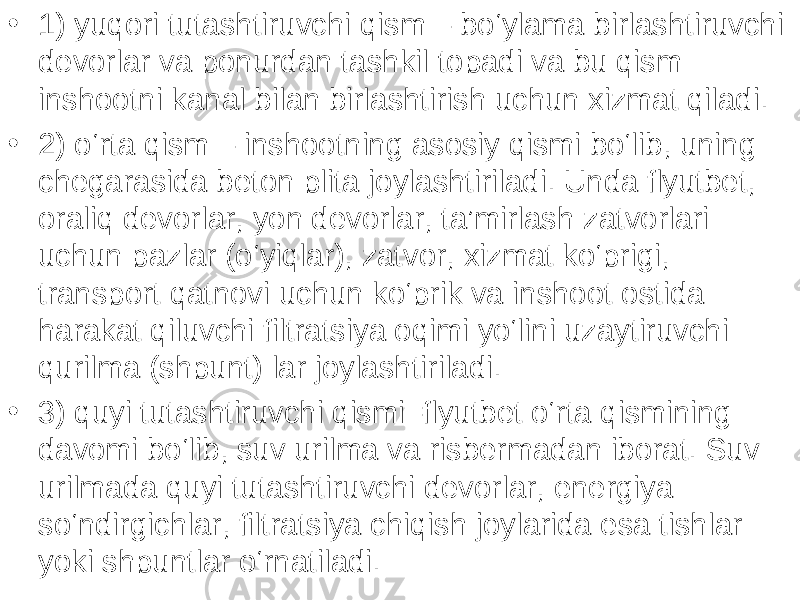 • 1) yuqori tutashtiruvchi qism – bo‘ylama birlashtiruvchi devorlar va ponurdan tashkil topadi va bu qism inshootni kanal bilan birlashtirish uchun xizmat qiladi. • 2) o‘rta qism – inshootning asosiy qismi bo‘lib, uning chegarasida beton plita joylashtiriladi. Unda flyutbet, oraliq devorlar, yon devorlar, ta’mirlash zatvorlari uchun pazlar (o‘yiqlar), zatvor, xizmat ko‘prigi, transport qatnovi uchun ko‘prik va inshoot ostida harakat qiluvchi filtratsiya oqimi yo‘lini uzaytiruvchi qurilma (shpunt) lar joylashtiriladi. • 3) quyi tutashtiruvchi qismi–flyutbet o‘rta qismining davomi bo‘lib, suv urilma va risbermadan iborat. Suv urilmada quyi tutashtiruvchi devorlar, energiya so‘ndirgichlar, filtratsiya chiqish joylarida esa tishlar yoki shpuntlar o‘rnatiladi. 