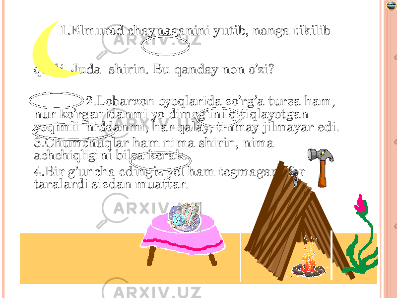 Лазарева Лидия Андреевна, учитель начальных классов, Рижская основная школа «ПАРДАУГАВА», Рига, 2009 1.Elmurod chaynaganini yutib, nonga tikilib qoldi. Juda shirin. Bu qanday non o’zi? 2.Lobarxon oyoqlarida zo’rg’a tursa ham, nur ko’rganidanmi yo dimog’ini qitiqlayotgan yoqimli hiddanmi, har qalay, tinmay jilmayar edi. 3.Chumchuqlar ham nima shirin, nima achchiqligini bilsa kerak. 4.Bir g’uncha edingiz yel ham tegmagan,Ifor taralardi sizdan muattar. 