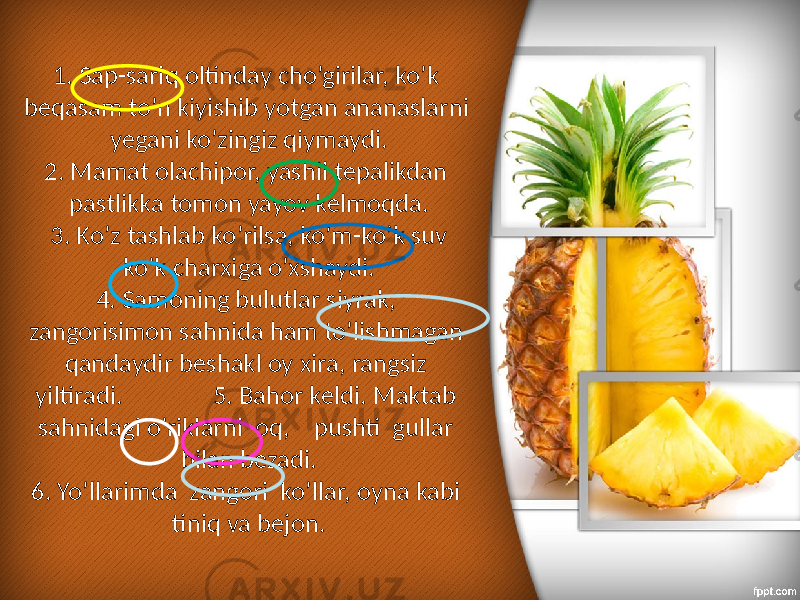 1. Sap-sariq oltinday cho’girilar, ko’k beqasam to’n kiyishib yotgan ananaslarni yegani ko’zingiz qiymaydi. 2. Mamat olachipor, yashil tepalikdan pastlikka tomon yayov kelmoqda. 3. Ko’z tashlab ko’rilsa, ko’m-ko’k suv ko’k charxiga o’xshaydi. 4. Samoning bulutlar siyrak, zangorisimon sahnida ham to’lishmagan qandaydir beshakl oy xira, rangsiz yiltiradi. 5. Bahor keldi. Maktab sahnidagi o’riklarni oq, pushti gullar bilan bezadi. 6. Yo’llarimda zangori ko’llar, oyna kabi tiniq va bejon. 