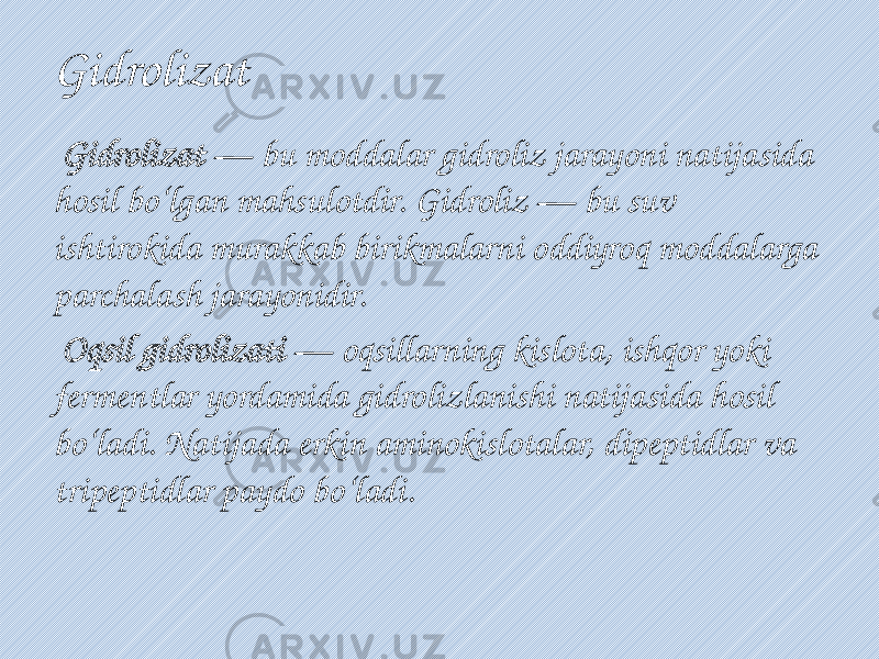 Gidrolizat Gidrolizat — bu moddalar gidroliz jarayoni natijasida hosil bo‘lgan mahsulotdir. Gidroliz — bu suv ishtirokida murakkab birikmalarni oddiyroq moddalarga parchalash jarayonidir. Oqsil gidrolizati — oqsillarning kislota, ishqor yoki fermentlar yordamida gidrolizlanishi natijasida hosil bo‘ladi. Natijada erkin aminokislotalar, dipeptidlar va tripeptidlar paydo bo‘ladi. 