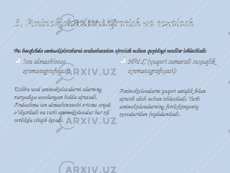 3. Aminokislotalarni ajratish va tozalash Bu bosqichda aminokislotalarni aralashmadan ajratish uchun quyidagi usullar ishlatiladi:  Ion almashinuv xromatografiyasi: Ushbu usul aminokislotalarni ularning zaryadiga asoslangan holda ajratadi. Aralashma ion almashinuvchi eritma orqali o‘tkaziladi va turli aminokislotalar har xil tezlikda chiqib ketadi.  HPLC (yuqori samarali suyuqlik xromatografiyasi): Aminokislotalarni yuqori aniqlik bilan ajratib olish uchun ishlatiladi. Turli aminokislotalarning fizik-kimyoviy xossalaridan foydalaniladi. 