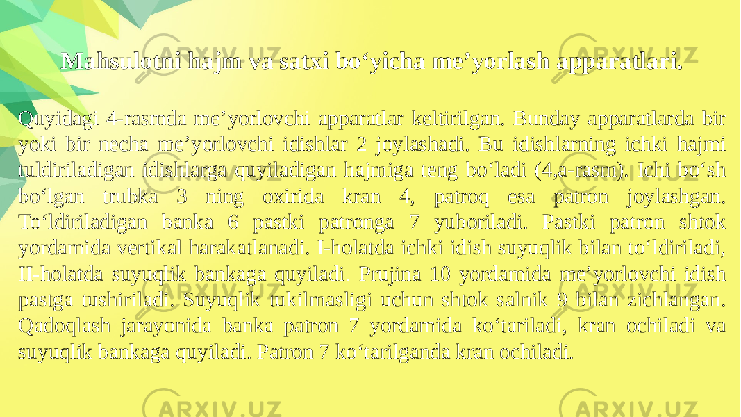 Mahsulotni hajm va satxi bo‘yicha me’yorlash apparatlari. Quyidagi 4-rasmda me’yorlovchi apparatlar keltirilgan. Bunday apparatlarda bir yoki bir necha me’yorlovchi idishlar 2 joylashadi. Bu idishlarning ichki hajmi tuldiriladigan idishlarga quyiladigan hajmiga teng bo‘ladi (4,a-rasm). Ichi bo‘sh bo‘lgan trubka 3 ning oxirida kran 4, patroq esa patron joylashgan. To‘ldiriladigan banka 6 pastki patronga 7 yuboriladi. Pastki patron shtok yordamida vertikal harakatlanadi. I-holatda ichki idish suyuqlik bilan to‘ldiriladi, II-holatda suyuqlik bankaga quyiladi. Prujina 10 yordamida me’yorlovchi idish pastga tushiriladi. Suyuqlik tukilmasligi uchun shtok salnik 9 bilan zichlangan. Qadoqlash jarayonida banka patron 7 yordamida ko‘tariladi, kran ochiladi va suyuqlik bankaga quyiladi. Patron 7 ko‘tarilganda kran ochiladi. 