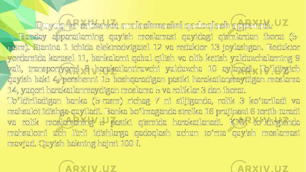 Quyuq va sabzavot aralashmasini qadoqlash apparati. Bunday apparatlarning quyish moslamasi quyidagi qismlardan iborat (5- rasm). Stanina 1 ichida elektrodvigatel 12 va reduktor 13 joylashgan. Reduktor yordamida karusel 11, bankalarni qabul qilish va olib ketish yulduzchalarning 9 vali, transportyorni 8 harakatlantiruvchi yulduzcha 10 aylanadi. To‘ldirgich quyish baki 4, porshenni 15 boshqaradigan pastki harakatlanmaydigan moslama 14, yuqori harakatlanmaydigan moslama 5 va roliklar 3 dan iborat. To‘ldiriladigan banka (5-rasm) richag 7 ni siljiganda, rolik 3 ko‘tariladi va mahsulot idishga quyiladi. Banka bo‘lmaganda strelka 16 prujinani 6 tortib turadi va rolik moslamaning 5 pastki qismida harakatlanadi. KNZ to‘ldirgichda mahsulotni uch litrli idishlarga qadoqlash uchun to‘rtta quyish moslamasi mavjud. Quyish bakning hajmi 100 l . 