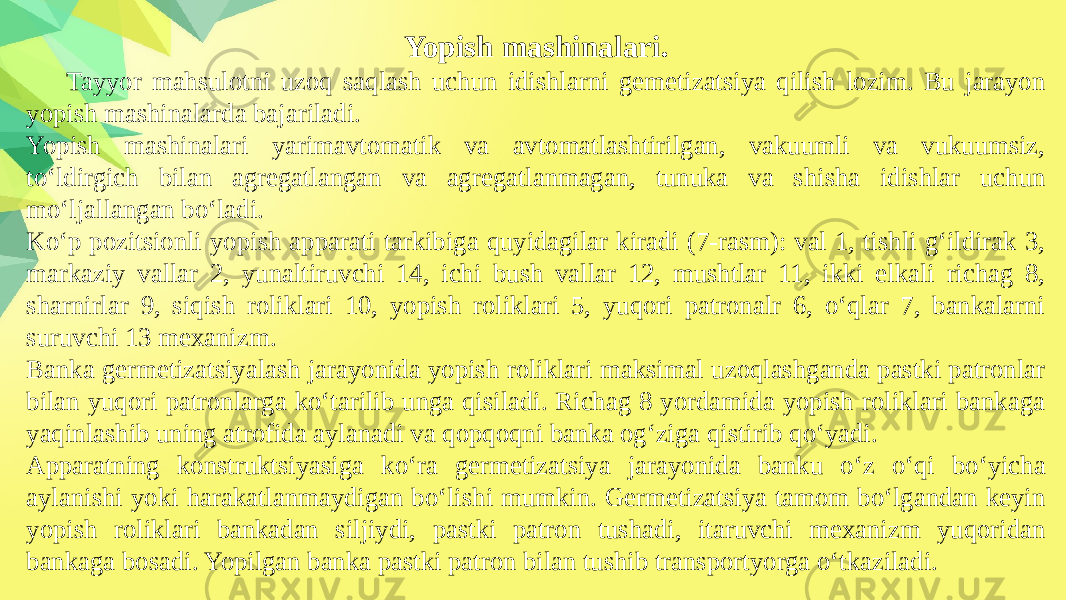 Yopish mashinalari. Tayyor mahsulotni uzoq saqlash uchun idishlarni gemetizatsiya qilish lozim. Bu jarayon yopish mashinalarda bajariladi. Yopish mashinalari yarimavtomatik va avtomatlashtirilgan, vakuumli va vukuumsiz, to‘ldirgich bilan agregatlangan va agregatlanmagan, tunuka va shisha idishlar uchun mo‘ljallangan bo‘ladi. Ko‘p pozitsionli yopish apparati tarkibiga quyidagilar kiradi (7-rasm): val 1, tishli g‘ildirak 3, markaziy vallar 2, yunaltiruvchi 14, ichi bush vallar 12, mushtlar 11, ikki elkali richag 8, sharnirlar 9, siqish roliklari 10, yopish roliklari 5, yuqori patronalr 6, o‘qlar 7, bankalarni suruvchi 13 mexanizm. Banka germetizatsiyalash jarayonida yopish roliklari maksimal uzoqlashganda pastki patronlar bilan yuqori patronlarga ko‘tarilib unga qisiladi. Richag 8 yordamida yopish roliklari bankaga yaqinlashib uning atrofida aylanadi va qopqoqni banka og‘ziga qistirib qo‘yadi. Apparatning konstruktsiyasiga ko‘ra germetizatsiya jarayonida banku o‘z o‘qi bo‘yicha aylanishi yoki harakatlanmaydigan bo‘lishi mumkin. Germetizatsiya tamom bo‘lgandan keyin yopish roliklari bankadan siljiydi, pastki patron tushadi, itaruvchi mexanizm yuqoridan bankaga bosadi. Yopilgan banka pastki patron bilan tushib transportyorga o‘tkaziladi. 