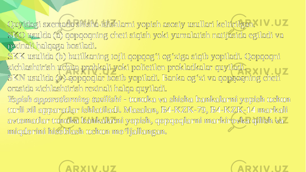 Quyidagi sxemada shisha idishlarni yopish asosiy usullari keltirilgan. SKO usulda (a) qopqoqning cheti siqish yoki yumalatish natijasida egiladi va rezinali halqaga bosiladi. SKK usulida (b) butilkaning tojli qopqog‘i og‘ziga siqib yopiladi. Qopqoqni zichlashtirish uchun probkali yoki polietilen prokladkalar quyiladi. SKN usulida (v) qopqoqlar bosib yopiladi. Banka og‘zi va qopqoqning cheti orasida zichlashtirish rezinali halqa quyiladi. Yopish apparatlarning tuzilishi - tunuka va shisha bankalarni yopish uchun turli xil apparatlar ishlatiladi. Masalan, B4-KZK-79, B4-KZK-14 markali avtomatlar tunuka bankalarni yopish, qopqoqlarni markirovka qilish va miqdorini hisoblash uchun mo‘ljallangan. 