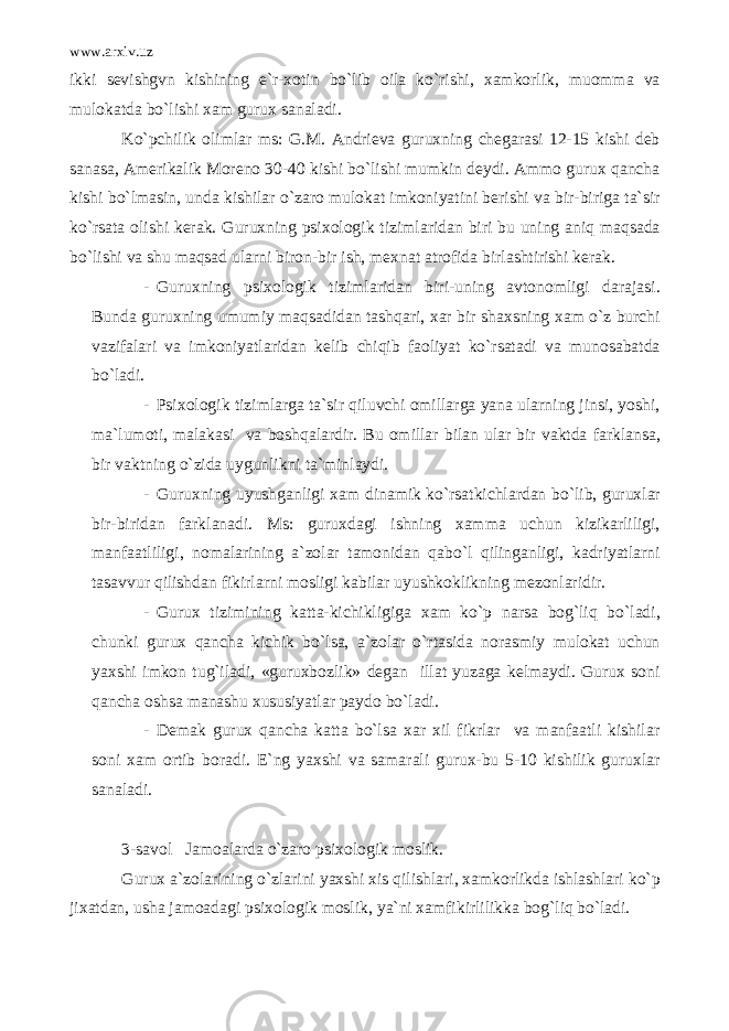 www.arxiv.uz ikki sevishgvn kishining e`r-xotin bo`lib oila ko`rishi, xamkorlik, muomma va mulokatda bo`lishi xam gurux sanaladi. Ko`pchilik olimlar ms: G.M. Andrieva guruxning chegarasi 12-15 kishi deb sanasa, Amerikalik Moreno 30-40 kishi bo`lishi mumkin deydi. Ammo gurux qancha kishi bo`lmasin, unda kishilar o`zaro mulokat imkoniyatini berishi va bir-biriga ta`sir ko`rsata olishi kerak. Guruxning psixologik tizimlaridan biri bu uning aniq maqsada bo`lishi va shu maqsad ularni biron-bir ish, mexnat atrofida birlashtirishi kerak. - Guruxning psixologik tizimlaridan biri-uning avtonomligi darajasi. Bunda guruxning umumiy maqsadidan tashqari, xar bir shaxsning xam o`z burchi vazifalari va imkoniyatlaridan kelib chiqib faoliyat ko`rsatadi va munosabatda bo`ladi. - Psixologik tizimlarga ta`sir qiluvchi omillarga yana ularning jinsi, yoshi, ma`lumoti, malakasi va boshqalardir. Bu omillar bilan ular bir vaktda farklansa, bir vaktning o`zida uygunlikni ta`minlaydi. - Guruxning uyushganligi xam dinamik ko`rsatkichlardan bo`lib, guruxlar bir-biridan farklanadi. Ms: guruxdagi ishning xamma uchun kizikarliligi, manfaatliligi, nomalarining a`zolar tamonidan qabo`l qilinganligi, kadriyatlarni tasavvur qilishdan fikirlarni mosligi kabilar uyushkoklikning mezonlaridir. - Gurux tizimining katta-kichikligiga xam ko`p narsa bog`liq bo`ladi, chunki gurux qancha kichik bo`lsa, a`zolar o`rtasida norasmiy mulokat uchun yaxshi imkon tug`iladi, «guruxbozlik» degan illat yuzaga kelmaydi. Gurux soni qancha oshsa manashu xususiyatlar paydo bo`ladi. - Demak gurux qancha katta bo`lsa xar xil fikrlar va manfaatli kishilar soni xam ortib boradi. E`ng yaxshi va samarali gurux-bu 5-10 kishilik guruxlar sanaladi. 3-savol Jamoalarda o`zaro psixologik moslik. Gurux a`zolarining o`zlarini yaxshi xis qilishlari, xamkorlikda ishlashlari ko`p jixatdan, usha jamoadagi psixologik moslik, ya`ni xamfikirlilikka bog`liq bo`ladi. 