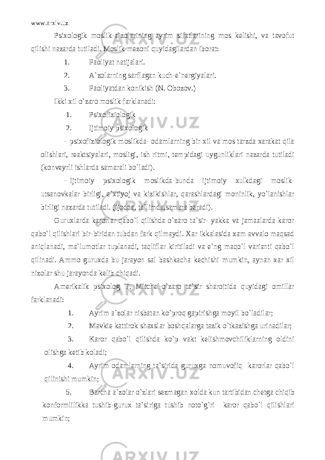 www.arxiv.uz Psixologik moslik-a`zolarining ayrim sifatlarining mos kelishi, va tavofut qilishi nazarda tutiladi. Moslik mezoni quyidagilardan iborat: 1. Faoliyat natijalari. 2. A`zolarning sarflagan kuch-e`nergiyalari. 3. Faoliyatdan konikish (N. Obozov.) Ikki xil o`zaro moslik farklanadi: 1. Psixofiziologik 2. Ijtimoiy psixologik - psixofiziologik moslikda- odamlarning bir xil va mos tarzda xarakat qila olishlari, reaktsiyalari, mosligi, ish ritmi, tempidagi uygunliklari nazarda tutiladi (konveyrli ishlarda samarali bo`ladi). - Ijtimoiy psixologik moslikda-bunda ijtimoiy xulkdagi moslik- utsanovkalar birligi, e`xtiyoj va kizikishlar, qarashlardagi moninlik, yo`lanishlar birligi nazarda tutiladi. (ijodda, ta`limda,samara beradi). Guruxlarda karorlar qabo`l qilishda o`zaro ta`sir- yakka va jamaalarda karor qabo`l qilishlari bir-biridan tubdan fark qilmaydi. Xar ikkalasida xam avvalo maqsad aniqlanadi, ma`lumotlar tuplanadi, taqliflar kiritiladi va e`ng maqo`l varianti qabo`l qilinadi. Ammo guruxda bu jarayon sal bashkacha kechishi mumkin, aynan xar xil nizolar shu jarayonda kelib chiqadi. Amerikalik psixolog T. Mitchel-o`zaro ta`sir sharoitida quyidagi omillar farklanadi: 1. Ayrim a`zolar nisbatan ko`proq gapirishga moyil bo`ladilar; 2. Mavkie kattirok shaxslar boshqalarga tazik o`tkazishga urinadilar; 3. Karor qabo`l qilishda ko`p vakt kelishmovchiliklarning oldini olishga ketib koladi; 4. Ayrim odamlarning ta`sirida guruxga nomuvofiq karorlar qabo`l qilinishi mumkin; 5. Barcha a`zolar o`zlari sezmagan xolda kun tartibidan chetga chiqib konformlilikka tushib-gurux ta`siriga tushib noto`g`ri karor qabo`l qilishlari mumkin; 