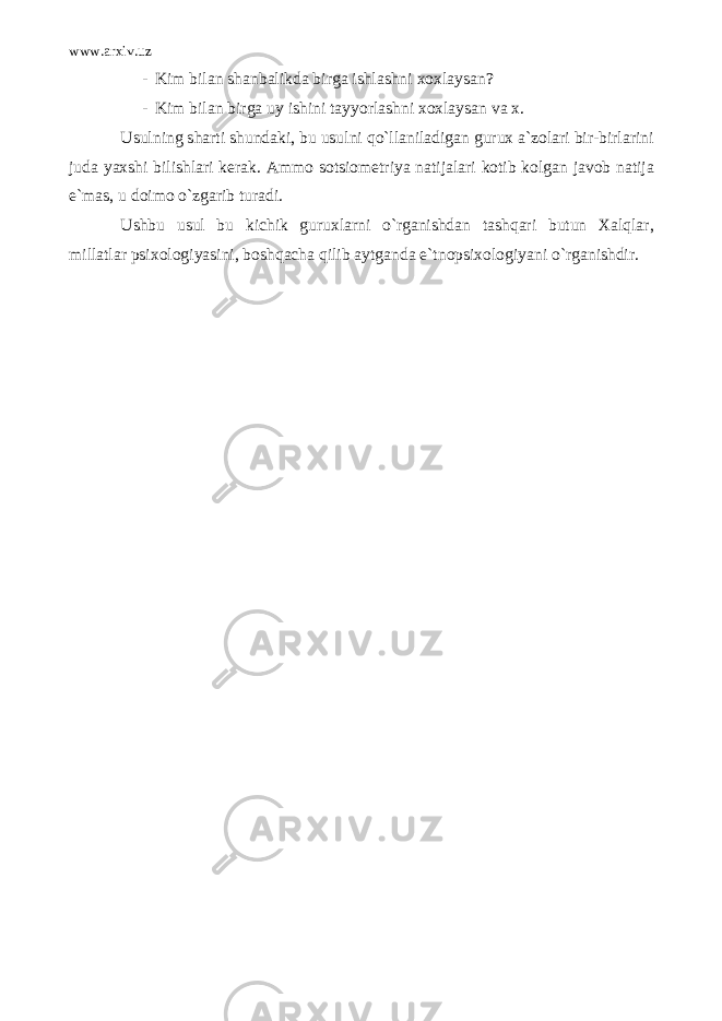 www.arxiv.uz - Kim bilan shanbalikda birga ishlashni xoxlaysan? - Kim bilan birga uy ishini tayyorlashni xoxlaysan va x. Usulning sharti shundaki, bu usulni qo`llaniladigan gurux a`zolari bir-birlarini juda yaxshi bilishlari kerak. Ammo sotsiometriya natijalari kotib kolgan javob natija e`mas, u doimo o`zgarib turadi. Ushbu usul bu kichik guruxlarni o`rganishdan tashqari butun Xalqlar, millatlar psixologiyasini, boshqacha qilib aytganda e`tnopsixologiyani o`rganishdir. 