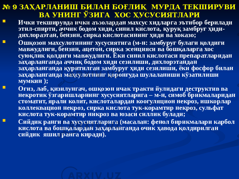 № 9 ЗАҲАРЛАНИШ БИЛАН БОҒЛИҚ МУРДА ТЕКШИРУВИ ВА УНИНГ ЎЗИГА ХОС ҲУСУСИЯТЛАРИ  Ички текширувда ички аъзолардан махсус хидларга эътибор берилади этил-спирти, аччик бодом хиди, синил кислота, қуруқ замбруғ ҳиди- дихлораэтан, бензин, сирка кислотасининг ҳиди ва хоказо;  Ошқозон махсулотининг хусусиятига (м-н: замбуруғ булаги қолдиғи мавжудлиги, бензин, ацетон, сирка эсенцияси ва бошқаларга хос суюқлик қолдиғи мавжудлиги. Ёки синил кислотаси препаратларидан заҳарланганда аччиқ бодом хиди сезилиши, дихлорэтандан заҳарланганда қуритилган замбуруғ ҳиди сезилиши, ёки фосфор билан заҳарланганда маҳсулотнинг қоронғуда шулаланиши кўзатилиши мумкин );  Оғиз, лаб, қизилунгач, ошқозон ичак тракти йулидаги деструктив ва некротик ўзгаришларнинг хусусиятларига – м-н, симоб брикмаларидан стоматит, ярали колит, кислоталардан коогуляцион некроз, ишкорлар коллеквацион некроз, сирка кислота тук-корамтир некроз, сульфат кислота тук-корамтир никроз ва юзаси силлик булади;  Сийдик ранги ва хусусиятларига (масалан: фенол бирикмалари карбол кислота ва бошқалардан заҳарланганда очик ҳавода қолдирилган сийдик яшил ранга киради). 