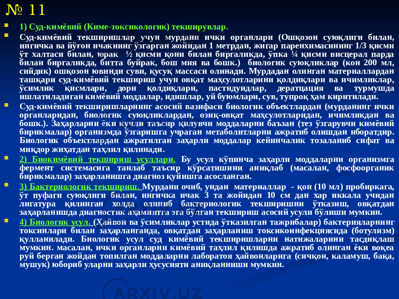  1) Суд-кимёвий (Киме-токсикологик) текширувлар.  Суд-кимёвий текширишлар учун мурдани ички органлари (Ошқозон суюқлиги билан, ингичка ва йўғон ичакнинг ўзгарган жойидан 1 метрдан, жигар паренхимасининг 1/3 қисми ўт халтаси билан, юрак ½ қисми қони билан биргаликда, ўпка ¼ қисми висцерал парда билан биргаликда, битта буйрак, бош мия ва бошк.) биологик суюқликлар (кон 200 мл, сийдик) ошқозон ювинди суви, қусуқ массаси олинади. Мурдадан олинган материаллардан ташқари суд-кимёвий текшириш учун овқат маҳсулотларини қолдиқлари ва ичимликлар, ўсимлик қисмлари, дори қолдиқлари, пастидуидлар, дератцация ва турмушда ишлатиладиган кимёвий моддалар, идишлар, уй буюмлари, сув, тупроқ ҳам киритилади.  Суд-кимёвий текширишларнинг асосий вазифаси биологик объектлардан (мурданинг ички органларидан, биологик суюқликлардан, озиқ-овқат маҳсулотларидан, ичимликдан ва бошк.). Заҳарларни ёки кучли таъсир қилувчи моддаларни баъзан (тез ўзгарувчи кимёвий бирикмалар) организмда ўзгаришга учраган метаболитларни ажратиб олишдан иборатдир. Биологик объектлардан ажратилган заҳарли моддалар кейинчалик тозаланиб сифат ва миқдор жиҳатдан таҳлил қилинади.  2) Биокимёвий текшириш усуллари. Бу усул кўпинча заҳарли моддаларни организмга фермент системасига танлаб таъсир кўрсатишини аниқлаб (масалан, фосфоорганик бирикмалар) заҳарланишга диагноз қуйишга асосланган.  3) Бактериологик текшириш. Мурдани очиб, ундан материаллар - қон (10 мл) пробиркага, ўт пуфаги суюқлиги билан, ингичка ичак 3 та жойидан 10 см дан хар иккала учидан лигатура қилинган холда олиниб бактериологик текширишни ўтказиш, овқатдан заҳарланишда диагностик аҳамиятга эга бўлган текшириш асосий усули бўлиши мумкин.  4) Биологик усул. (Ҳайвон ва ўсимликлар устида ўтказилган тажрибалар) бактерияларнинг токсинлари билан заҳарланганда, овқатдан заҳарланиш токсикоинфекциясида (ботулизм) қулланилади. Биологик усул суд кимёвий текширишларни натижаларини тасдиқлаш мумкин. масалан, ички органларни кимёвий таҳлил қилишда ажратиб олинган ёки воқеа руй берган жойдан топилган моддаларни лаборатоя ҳайвонларига (сичқон, каламуш, бақа, мушук) юбориб уларни заҳарли ҳусусияти аниқланниши мумкин.№ 11 