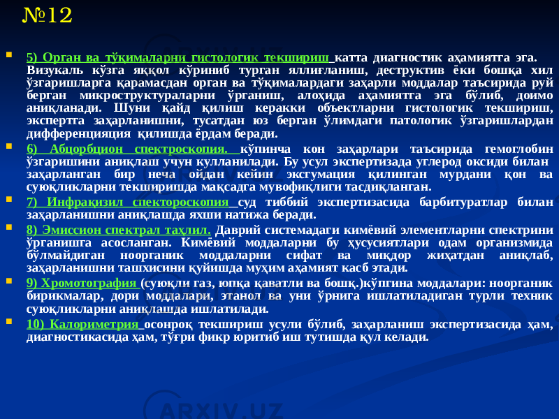  5) Орган ва тўқималарни гистологик текшириш катта диагностик аҳамиятга эга. Визукаль кўзга яққол кўриниб турган яллиғланиш, деструктив ёки бошқа хил ўзгаришларга қарамасдан орган ва тўқималардаги заҳарли моддалар таъсирида руй берган микроструктураларни ўрганиш, алоҳида аҳамиятга эга бўлиб, доимо аниқланади. Шуни қайд қилиш керакки объектларни гистологик текшириш, экспертга заҳарланишни, тусатдан юз берган ўлимдаги патологик ўзгаришлардан дифференцияция қилишда ёрдам беради.  6) Абцорбцион спектроскопия. кўпинча кон заҳарлари таъсирида гемоглобин ўзгаришини аниқлаш учун кулланилади. Бу усул экспертизада углерод оксиди билан заҳарланган бир неча ойдан кейин эксгумация қилинган мурдани қон ва суюқликларни текширишда мақсадга мувофиқлиги тасдиқланган.  7) Инфрақизил спектороскопия суд тиббий экспертизасида барбитуратлар билан заҳарланишни аниқлашда яхши натижа беради.  8) Эмиссион спектрал таҳлил. Даврий системадаги кимёвий элементларни спектрини ўрганишга асосланган. Кимёвий моддаларни бу ҳусусиятлари одам организмида бўлмайдиган ноорганик моддаларни сифат ва миқдор жиҳатдан аниқлаб, заҳарланишни ташхисини қуйишда муҳим аҳамият касб этади.  9) Хромотография (суюқли газ, юпқа қаватли ва бошқ.)кўпгина моддалари: ноорганик бирикмалар, дори моддалари, этанол ва уни ўрнига ишлатиладиган турли техник суюқликларни аниқлашда ишлатилади.  10) Калориметрия осонроқ текшириш усули бўлиб, заҳарланиш экспертизасида ҳам, диагностикасида ҳам, тўғри фикр юритиб иш тутишда қул келади.№ 12 