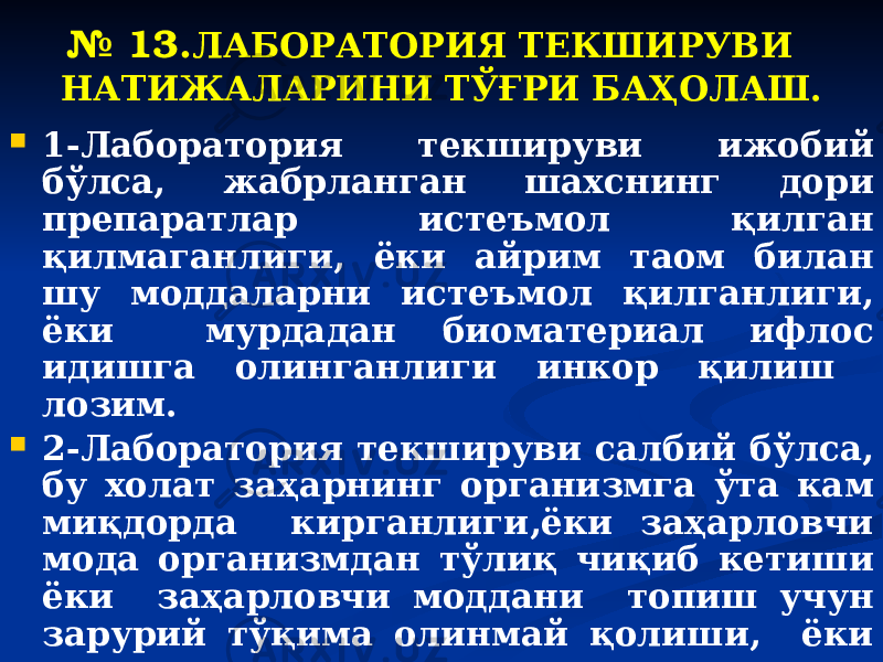 № 13. ЛАБОРАТОРИЯ ТЕКШИРУВИ НАТИЖАЛАРИНИ ТЎҒРИ БАҲОЛАШ.  1-Лаборатория текшируви ижобий бўлса, жабрланган шахснинг дори препаратлар истеъмол қилган қилмаганлиги, ёки айрим таом билан шу моддаларни истеъмол қилганлиги, ёки мурдадан биоматериал ифлос идишга олинганлиги инкор қилиш лозим.  2-Лаборатория текшируви салбий бўлса, бу холат заҳарнинг организмга ўта кам миқдорда кирганлиги,ёки заҳарловчи мода организмдан тўлиқ чиқиб кетиши ёки заҳарловчи моддани топиш учун зарурий тўқима олинмай қолиши, ёки заҳарловчи моддани топиш учун зарурий химявий текширув услубининг ишлаб чиқилмаганлиги билан боғлиқ бўлиши мумкинлиги инобатга олиш лозим . 