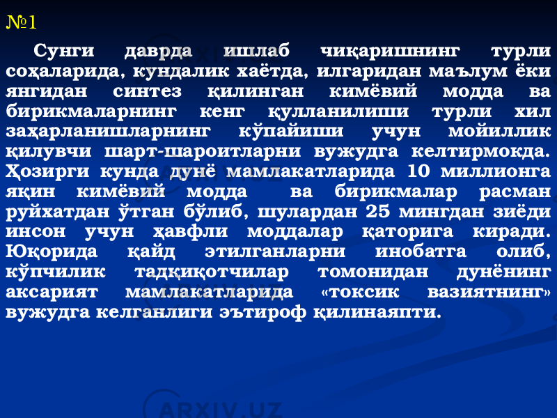 № 1 Сунги даврда ишлаб чиқаришнинг турли соҳаларида, кундалик хаётда, илгаридан маълум ёки янгидан синтез қилинган кимёвий модда ва бирикмаларнинг кенг қулланилиши турли хил заҳарланишларнинг кўпайиши учун мойиллик қилувчи шарт-шароитларни вужудга келтирмокда. Ҳозирги кунда дунё мамлакатларида 10 миллионга яқин кимёвий модда ва бирикмалар расман руйхатдан ўтган бўлиб, шулардан 25 мингдан зиёди инсон учун ҳавфли моддалар қаторига киради. Юқорида қайд этилганларни инобатга олиб, кўпчилик тадқиқотчилар томонидан дунёнинг аксарият мамлакатларида «токсик вазиятнинг» вужудга келганлиги эътироф қилинаяпти. 