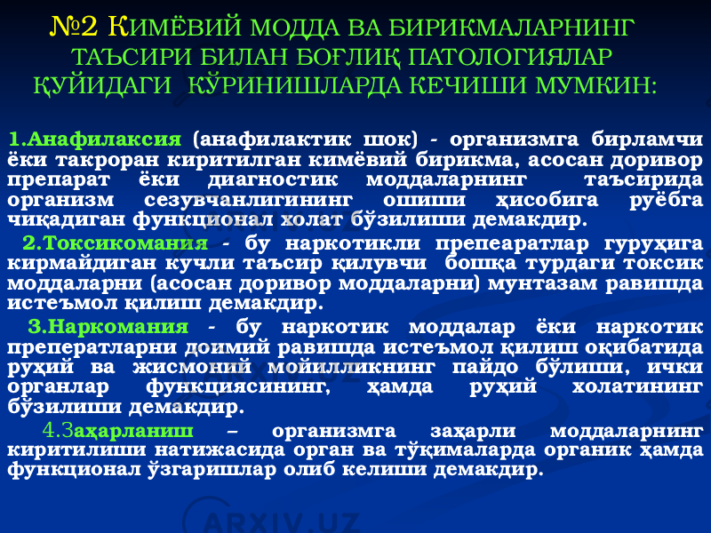 1.Анафилаксия (анафилактик шок) - организмга бирламчи ёки такроран киритилган кимёвий бирикма, асосан доривор препарат ёки диагностик моддаларнинг таъсирида организм сезувчанлигининг ошиши ҳисобига руёбга чиқадиган функционал холат бўзилиши демакдир. 2.Токсикомания - бу наркотикли препеаратлар гуруҳига кирмайдиган кучли таъсир қилувчи бошқа турдаги токсик моддаларни (асосан доривор моддаларни) мунтазам равишда истеъмол қилиш демакдир. 3.Наркомания - бу наркотик моддалар ёки наркотик преператларни доимий равишда истеъмол қилиш оқибатида руҳий ва жисмоний мойилликнинг пайдо бўлиши, ички органлар функциясининг, ҳамда руҳий холатининг бўзилиши демакдир. 4.З аҳарланиш – организмга заҳарли моддаларнинг киритилиши натижасида орган ва тўқималарда органик ҳамда функционал ўзгаришлар олиб келиши демакдир. № 2 К ИМЁВИЙ МОДДА ВА БИРИКМА ЛАРНИНГ ТАЪСИРИ БИЛАН БОҒЛИҚ ПАТОЛОГИЯЛАР ҚУЙИДАГИ КЎРИНИШЛАРДА КЕЧИШИ МУМКИН: 