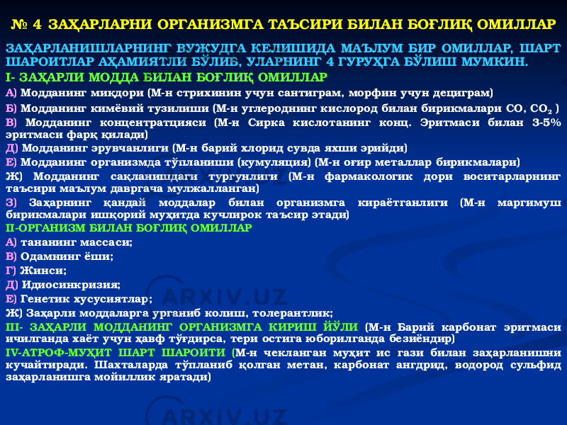 № 4 ЗАҲАРЛАРНИ ОРГАНИЗМГА ТАЪСИРИ БИЛАН БОҒЛИҚ ОМИЛЛАР ЗАҲАРЛАНИШЛАРНИНГ ВУЖУДГА КЕЛИШИДА МАЪЛУМ БИР ОМИЛЛАР, ШАРТ ШАРОИТЛАР АҲАМИЯТЛИ БЎЛИБ, УЛАРНИНГ 4 ГУРУҲГА БЎЛИШ МУМКИН. I- ЗАҲАРЛИ МОДДА БИЛАН БОҒЛИҚ ОМИЛЛАР А) Модданинг миқдори (М-н стрихинин учун сантиграм, морфин учун дециграм) Б) Модданинг кимёвий тузилиши (М-н углероднинг кислород билан бирикмалари СО, СО 2 ) В) Модданинг концентратцияси (М-н Сирка кислотанинг конц. Эритмаси билан 3-5% эритмаси фарқ қилади) Д) Модданинг эрувчанлиги (М-н барий хлорид сувда яхши эрийди) Е) Модданинг организмда тўпланиши (кумуляция) (М-н оғир металлар бирикмалари) Ж) Модданинг сақланишдаги тургунлиги (М-н фармакологик дори воситарларнинг таъсири маълум давргача мулжалланган) З) Заҳарнинг қандай моддалар билан организмга кираётганлиги (М-н маргимуш бирикмалари ишқорий муҳитда кучлирок таъсир этади) II-ОРГАНИЗМ БИЛАН БОҒЛИҚ ОМИЛЛАР А) тананинг массаси; В) Одамнинг ёши; Г) Жинси; Д) Идиосинкризия; Е) Генетик хусусиятлар; Ж) Заҳарли моддаларга урганиб колиш, толерантлик; III- ЗАҲАРЛИ МОДДАНИНГ ОРГАНИЗМГА КИРИШ ЙЎЛИ (М-н Барий карбонат эритмаси ичилганда хаёт учун ҳавф тўғдирса, тери остига юборилганда безиёндир) IV-АТРОФ-МУҲИТ ШАРТ ШАРОИТИ ( М-н чекланган муҳит ис гази билан заҳарланишни кучайтиради. Шахталарда тўпланиб қолган метан, карбонат ангдрид, водород сульфид заҳарланишга мойиллик яратади) 