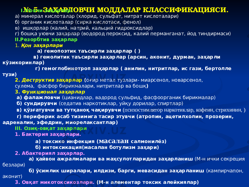  № 5 ЗАҲАРЛОВЧИ МОДДАЛАР КЛАССИФИКАЦИЯСИ. I. Уювчи заҳарлар: а) минерал кислоталар (хлорид, сульфат, нитрат кислоталари) б) органик кислоталар (сирка кислотаси, фенол) в) ишқорлар (калий, натрий, кальций гидроксидлар) г) бошқа уювчи заҳарлар (водород пероксид, калий перманганат, йод тиндирмаси) II.Резорбтив заҳарлар 1. Қон заҳарлари а) гемопоэтик таъсирли заҳарлар ( ) в) гемолитик таъсирли заҳарлар (арсин, аконит, дурман, заҳарли кўзикоринлар) г) гемоглобинотроп заҳарлар ( анилин, нитритлар, ис гази, бертолле тузи) 2. Деструктив заҳарлар ( оғир метал тузлари- миарсенол, новарсенол, сулема, фасфор бирикмалари, нитритлар ва бошқ ) 3. Ф ункционал заҳарлар а) фалажловчи (цианидлар, вадород сульфид, фасфоорганик бирикмалар) б) сундирувчи (седатив наркотиклар, уйқу дорилар, спиртлар) в) қўзғатувчи ва тутқаноқ чақирувчи (психостимлятор наркотиклар, кофеин, стрихинин, ) г) периферик асаб тизимига тасир этувчи (атропин, ацетилхолин, прозерин, адреналин, эфедрин, миорелаксантлар) III. Озиқ-овқат заҳарлари 1. Бактерия заҳарлари. а) токсико инфекция ( масалан салмонилёз) б) интоксикация(масалан ботулизм заҳари) 2. Абактериял заҳарлар. а) ҳайвон ажралмалари ва маҳсулотларидан заҳарланиш (М-н ички секреция безлари) б) ўсимлик ширалари, илдизи, барги, мевасидан заҳарланиш (кампирчапон, аконит) 3. Овқат микотоксикозлари. (М-н алементар токсик алейкиялар) 