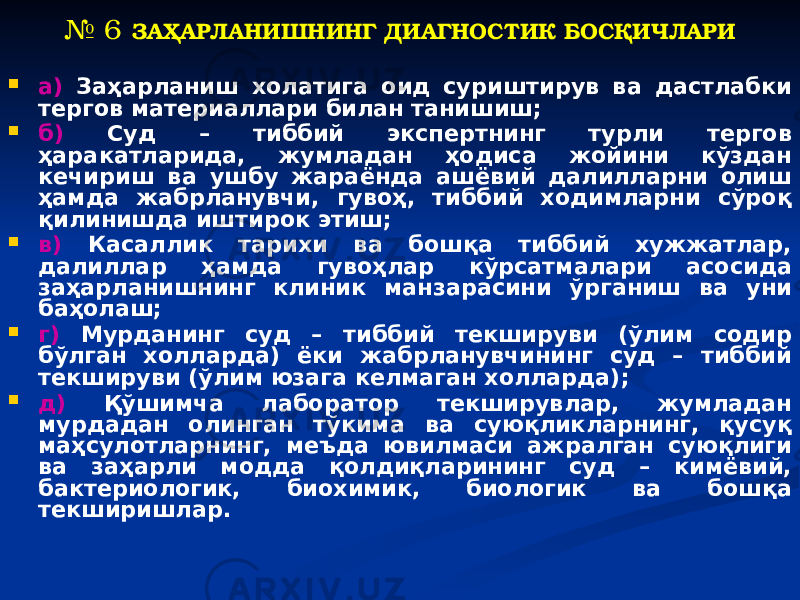 № 6 ЗАҲАРЛАНИШНИНГ ДИАГНОСТИК БОСҚИЧЛАРИ  а) Заҳарланиш холатига оид суриштирув ва дастлабки тергов материаллари билан танишиш;  б) Суд – тиббий экспертнинг турли тергов ҳаракатларида, жумладан ҳодиса жойини кўздан кечириш ва ушбу жараёнда ашёвий далилларни олиш ҳамда жабрланувчи, гувоҳ, тиббий ходимларни сўроқ қилинишда иштирок этиш;  в) Касаллик тарихи ва бошқа тиббий хужжатлар, далиллар ҳамда гувоҳлар кўрсатмалари асосида заҳарланишнинг клиник манзарасини ўрганиш ва уни баҳолаш;  г) Мурданинг суд – тиббий текшируви (ўлим содир бўлган холларда) ёки жабрланувчининг суд – тиббий текшируви (ўлим юзага келмаган холларда);  д) Қўшимча лаборатор текширувлар, жумладан мурдадан олинган тўкима ва суюқликларнинг, қусуқ маҳсулотларнинг, меъда ювилмаси ажралган суюқлиги ва заҳарли модда қолдиқларининг суд – кимёвий, бактериологик, биохимик, биологик ва бошқа текширишлар. 