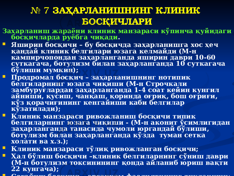 № 7 ЗАҲАРЛАНИШНИНГ КЛИНИК БОСҚИЧЛАРИ Заҳарланиш жараёни клиник манзараси кўпинча қуйидаги босқичларда руёбга чиқади .  Яширин босқичи – бу босқичда заҳарланишга хос ҳеч қандай клиник белгилари юзага келмайди (М-н кампирчопондан заҳарланганда яширин даври 10-60 суткагача, ботулизм билан заҳарланганда 10 суткагача бўлиши мумкин);  Продромал босқич – заҳарланишнинг нотипик белгиларнинг юзага чиқиши (М-н Строчкали замбуруғлардан заҳарланганда 1-4 соат кейин кунгил айниши, қусиш, чанқаш, қоринда оғриқ, бош оғриғи, кўз қорачиғининг кенгайиши каби белгилар кўзатилади);  Клиник манзараси ривожланиш босқичи типик белгиларнинг юзага чиқиши - (М-н аконит ўсимлигидан заҳарланганда танасида чумоли юргандай бўлиши, ботулизм билан заҳарланганда кўзда туман сетка холати ва х.з.);  Клиник манзараси тўлиқ ривожланган босқичи;  Ҳал бўлиш босқичи –клиник белгиларнинг сўниш даври (М-н ботулизм токсинининг қонда айланиб юриш вақти 22 кунгача);  Соғайиш босқичи – организм фаолиятининг тикланиши;  Якуний босқич- заҳарланиш белгиларининг йўқолиши ёки сурункали заҳарланишга ўтиши. 