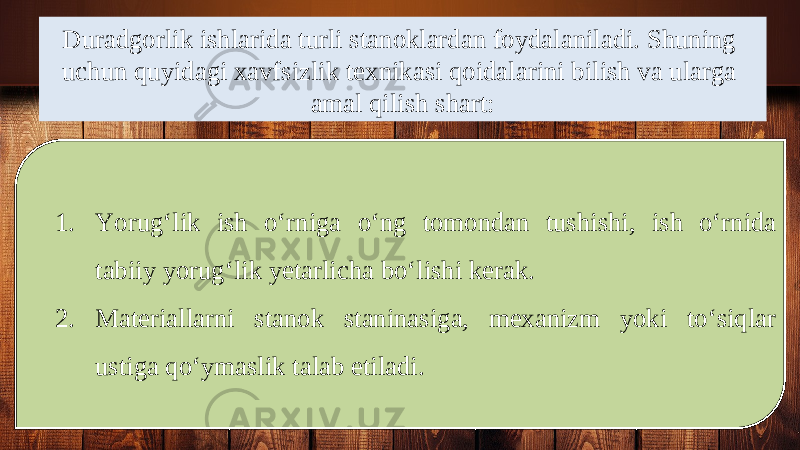 Duradgorlik ishlarida turli stanoklardan foydalaniladi. Shuning uchun quyidagi xavfsizlik texnikasi qoidalarini bilish va ularga amal qilish shart: 1. Yorug‘lik ish o‘rniga o‘ng tomondan tushishi, ish o‘rnida tabiiy yorug‘lik yetarlicha bo‘lishi kerak. 2. Materiallarni stanok staninasiga, mexanizm yoki to‘siqlar ustiga qo‘ymaslik talab etiladi. 