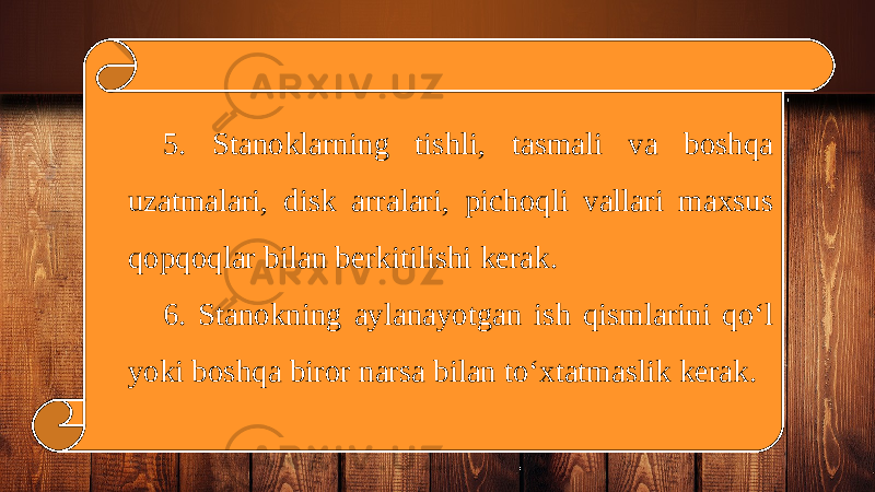 5. Stanoklarning tishli, tasmali va boshqa uzatmalari, disk arralari, pichoqli vallari maxsus qopqoqlar bilan berkitilishi kerak. 6. Stanokning aylanayotgan ish qismlarini qo‘l yoki boshqa biror narsa bilan to‘xtatmaslik kerak. 